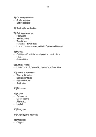 43




5) Os compositores:
- Justaposição
- Sobreposição

6) Ilustração de textos

7)   Estudo da cores:
-    Primárias
-    Secundárias
-    Terciárias
-    Neutras – tonalidade
-    Luz e cor – absorver, refletir, Disco de Newton

8) Ponto:
- Gráfico – Pontilhismo – Neo-impressionismo
- Físico
- Geométrico

9) Linha / forma:
- Linha / cor / forma – Surrealismo – Paul Klee

10)Letras e números:
- Tipo bolômetro
- Bastão simples
- Bastão duplo
- Ilustradas

11)Texturas

12)Ritmo:
- Crescente
- Decrescente
- Alternado
- Radial

13)Tangram

14)Ampliação e redução

15)Mosaico:
- Origem
 