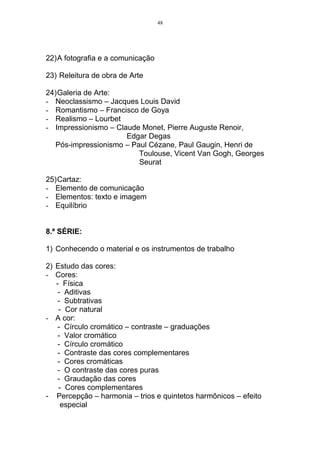 48




22)A fotografia e a comunicação

23) Releitura de obra de Arte

24)Galeria de Arte:
- Neoclassismo – Jacques Louis David
- Romantismo – Francisco de Goya
- Realismo – Lourbet
- Impressionismo – Claude Monet, Pierre Auguste Renoir,
                      Edgar Degas
  Pós-impressionismo – Paul Cézane, Paul Gaugin, Henri de
                         Toulouse, Vicent Van Gogh, Georges
                         Seurat

25)Cartaz:
- Elemento de comunicação
- Elementos: texto e imagem
- Equilíbrio


8.ª SÉRIE:

1) Conhecendo o material e os instrumentos de trabalho

2) Estudo das cores:
- Cores:
   - Física
    - Aditivas
    - Subtrativas
    - Cor natural
- A cor:
    - Círculo cromático – contraste – graduações
    - Valor cromático
    - Círculo cromático
    - Contraste das cores complementares
    - Cores cromáticas
    - O contraste das cores puras
    - Graudação das cores
    - Cores complementares
- Percepção – harmonia – trios e quintetos harmônicos – efeito
     especial
 
