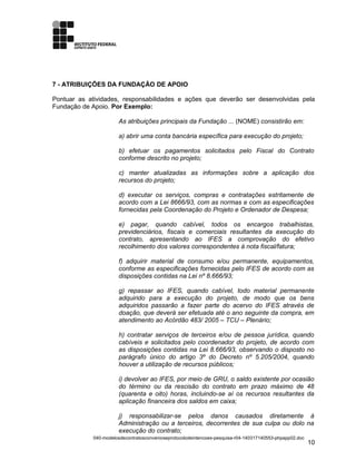 7 - ATRIBUIÇÕES DA FUNDAÇÃO DE APOIO
Pontuar as atividades, responsabilidades e ações que deverão ser desenvolvidas pela
Fundação de Apoio. Por Exemplo:
As atribuições principais da Fundação ... (NOME) consistirão em:
a) abrir uma conta bancária específica para execução do projeto;
b) efetuar os pagamentos solicitados pelo Fiscal do Contrato
conforme descrito no projeto;
c) manter atualizadas as informações sobre a aplicação dos
recursos do projeto;
d) executar os serviços, compras e contratações estritamente de
acordo com a Lei 8666/93, com as normas e com as especificações
fornecidas pela Coordenação do Projeto e Ordenador de Despesa;
e) pagar, quando cabível, todos os encargos trabalhistas,
previdenciários, fiscais e comerciais resultantes da execução do
contrato, apresentando ao IFES a comprovação do efetivo
recolhimento dos valores correspondentes à nota fiscal/fatura;
f) adquirir material de consumo e/ou permanente, equipamentos,
conforme as especificações fornecidas pelo IFES de acordo com as
disposições contidas na Lei nº 8.666/93;
g) repassar ao IFES, quando cabível, todo material permanente
adquirido para a execução do projeto, de modo que os bens
adquiridos passarão a fazer parte do acervo do IFES através de
doação, que deverá ser efetuada até o ano seguinte da compra, em
atendimento ao Acórdão 483/ 2005 – TCU – Plenário;
h) contratar serviços de terceiros e/ou de pessoa jurídica, quando
cabíveis e solicitados pelo coordenador do projeto, de acordo com
as disposições contidas na Lei 8.666/93, observando o disposto no
parágrafo único do artigo 3º do Decreto nº 5.205/2004, quando
houver a utilização de recursos públicos;
i) devolver ao IFES, por meio de GRU, o saldo existente por ocasião
do término ou da rescisão do contrato em prazo máximo de 48
(quarenta e oito) horas, incluindo-se aí os recursos resultantes da
aplicação financeira dos saldos em caixa;
j) responsabilizar-se pelos danos causados diretamente à
Administração ou a terceiros, decorrentes de sua culpa ou dolo na
execução do contrato;
040-modelosdecontratosconvenioseprotocolodeintencoes-pesquisa-r04-140317140553-phpapp02.doc
10
 