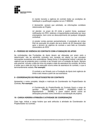 k) manter durante a vigência do contrato todas as condições de
habilitação e qualificação exigidas na Lei nº 8666/93;
l) Apresentar, sempre que solicitado, as informações contábeis
relacionadas ao Projeto;
m) atender, no prazo de 24 (vinte e quatro) horas, quaisquer
notificações do IFES, relativas a irregularidades praticadas por seus
empregados, bem como ao descumprimento de qualquer obrigação
contratual;
n) prestar contas parciais semestralmente. A prestação de contas
final da execução do projeto dar-se-á dentro de 60 (sessenta) dias
após o término da vigência do contrato e será feita ao Conselho
Universitário do IFES.
8 – PERÍODO DE VIGÊNCIA DO CONTRATO COM A FUNDAÇÃO DE APOIO
As contratações das Fundações de Apoio devem ser efetuadas por prazo certo e
determinado, não se admitindo contratos com duração em aberto ou que prevejam
renovações sucessivas e/ou automáticas. Dessa forma, é fundamental indicar o período de
vigência que se pretende para o contrato a ser firmado com a Fundação de Apoio. Sempre
que possível, vincular a data de início do projeto à data de assinatura do contrato, de forma
a evitar que a data de início da execução ocorra antes da assinatura do contrato, o que é
terminantemente vedado. Por exemplo:
O contrato a ser firmado com a Fundação de Apoio terá vigência de
trinta e seis meses a partir de sua assinatura.
9 - COORDENAÇÃO DO PROJETO/GESTÃO DO CONTRATO
Apresentar o nome completo, lotação e matrícula do Coordenador do Projeto/Gestor do
Contrato. Por exemplo:
A Coordenação do Projeto/Gestão do Contrato ficará a cargo do
servidor ... (NOME), matrícula SIAPE ... (NÚMERO), lotado no
Departamento ... (NOME), a quem caberá dentre outras as
atribuições previstas como inerentes à coordenação de projetos.
10 - CARGA HORÁRIA ATRIBUÍDA À ATIVIDADE DE COORDENAÇÃO
Caso haja, indicar a carga horária que será atribuída à atividade de Coordenador do
Projeto/Gestor do Contrato.
040-modelosdecontratosconvenioseprotocolodeintencoes-pesquisa-r04-140317140553-phpapp02.doc
11
 