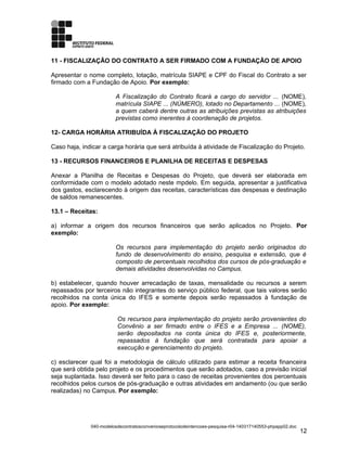 11 - FISCALIZAÇÃO DO CONTRATO A SER FIRMADO COM A FUNDAÇÃO DE APOIO
Apresentar o nome completo, lotação, matrícula SIAPE e CPF do Fiscal do Contrato a ser
firmado com a Fundação de Apoio. Por exemplo:
A Fiscalização do Contrato ficará a cargo do servidor ... (NOME),
matrícula SIAPE ... (NÚMERO), lotado no Departamento ... (NOME),
a quem caberá dentre outras as atribuições previstas as atribuições
previstas como inerentes à coordenação de projetos.
12- CARGA HORÁRIA ATRIBUÍDA À FISCALIZAÇÃO DO PROJETO
Caso haja, indicar a carga horária que será atribuída à atividade de Fiscalização do Projeto.
13 - RECURSOS FINANCEIROS E PLANILHA DE RECEITAS E DESPESAS
Anexar a Planilha de Receitas e Despesas do Projeto, que deverá ser elaborada em
conformidade com o modelo adotado neste mpdelo. Em seguida, apresentar a justificativa
dos gastos, esclarecendo à origem das receitas, características das despesas e destinação
de saldos remanescentes.
13.1 – Receitas:
a) informar a origem dos recursos financeiros que serão aplicados no Projeto. Por
exemplo:
Os recursos para implementação do projeto serão originados do
fundo de desenvolvimento do ensino, pesquisa e extensão, que é
composto de percentuais recolhidos dos cursos de pós-graduação e
demais atividades desenvolvidas no Campus.
b) estabelecer, quando houver arrecadação de taxas, mensalidade ou recursos a serem
repassados por terceiros não integrantes do serviço público federal, que tais valores serão
recolhidos na conta única do IFES e somente depois serão repassados à fundação de
apoio. Por exemplo:
Os recursos para implementação do projeto serão provenientes do
Convênio a ser firmado entre o IFES e a Empresa ... (NOME),
serão depositados na conta única do IFES e, posteriormente,
repassados à fundação que será contratada para apoiar a
execução e gerenciamento do projeto.
c) esclarecer qual foi a metodologia de cálculo utilizado para estimar a receita financeira
que será obtida pelo projeto e os procedimentos que serão adotados, caso a previsão inicial
seja suplantada. Isso deverá ser feito para o caso de receitas provenientes dos percentuais
recolhidos pelos cursos de pós-graduação e outras atividades em andamento (ou que serão
realizadas) no Campus. Por exemplo:
040-modelosdecontratosconvenioseprotocolodeintencoes-pesquisa-r04-140317140553-phpapp02.doc
12
 