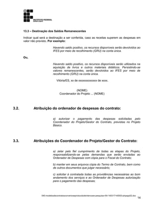 13.3 – Destinação dos Saldos Remanescentes
Indicar qual será a destinação a ser conferida, caso as receitas superem as despesas em
valor não previsto. Por exemplo:
Havendo saldo positivo, os recursos disponíveis serão devolvidos ao
IFES por meio de recolhimento (GRU) na conta única.
Ou,
Havendo saldo positivo, os recursos disponíveis serão utilizados na
aquisição de livros e outros materiais didáticos. Persistindo-se
valores remanescentes, serão devolvidos ao IFES por meio de
recolhimento (GRU) na conta única.
Vitória/ES, xx de xxxxxxxxxxxxx de xxxx.
(NOME)
Coordenador do Projeto ... (NOME)
3.2. Atribuição do ordenador de despesas do contrato:
a) autorizar o pagamento das despesas solicitadas pelo
Coordenador do Projeto/Gestor do Contrato, previstas no Projeto
Básico.
3.3. Atribuições do Coordenador do Projeto/Gestor do Contrato:
a) zelar pelo fiel cumprimento de todas as etapas do Projeto,
responsabilizando-se pelas demandas que serão enviadas ao
Ordenador de Despesas com cópia para o Fiscal do Contrato;
b) manter em seus arquivos cópia do Termo de Contrato, bem como
de outros documentos que julgar necessário;
c) solicitar à contratada todas as providências necessárias ao bom
andamento dos serviços e ao Ordenador de Despesas autorização
para o pagamento das despesas;
040-modelosdecontratosconvenioseprotocolodeintencoes-pesquisa-r04-140317140553-phpapp02.doc
14
 