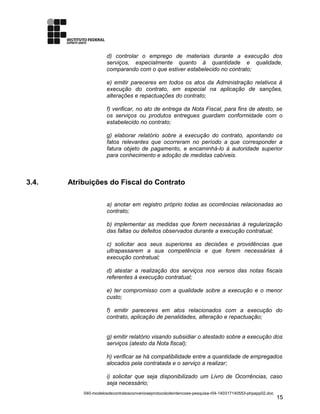 d) controlar o emprego de materiais durante a execução dos
serviços, especialmente quanto à quantidade e qualidade,
comparando com o que estiver estabelecido no contrato;
e) emitir pareceres em todos os atos da Administração relativos à
execução do contrato, em especial na aplicação de sanções,
alterações e repactuações do contrato;
f) verificar, no ato de entrega da Nota Fiscal, para fins de atesto, se
os serviços ou produtos entregues guardam conformidade com o
estabelecido no contrato;
g) elaborar relatório sobre a execução do contrato, apontando os
fatos relevantes que ocorreram no período a que corresponder a
fatura objeto de pagamento, e encaminhá-lo à autoridade superior
para conhecimento e adoção de medidas cabíveis.
3.4. Atribuições do Fiscal do Contrato
a) anotar em registro próprio todas as ocorrências relacionadas ao
contrato;
b) implementar as medidas que forem necessárias à regularização
das faltas ou defeitos observados durante a execução contratual;
c) solicitar aos seus superiores as decisões e providências que
ultrapassarem a sua competência e que forem necessárias à
execução contratual;
d) atestar a realização dos serviços nos versos das notas fiscais
referentes à execução contratual;
e) ter compromisso com a qualidade sobre a execução e o menor
custo;
f) emitir pareceres em atos relacionados com a execução do
contrato, aplicação de penalidades, alteração e repactuação;
g) emitir relatório visando subsidiar o atestado sobre a execução dos
serviços (atesto da Nota fiscal);
h) verificar se há compatibilidade entre a quantidade de empregados
alocados pela contratada e o serviço a realizar;
i) solicitar que seja disponibilizado um Livro de Ocorrências, caso
seja necessário;
040-modelosdecontratosconvenioseprotocolodeintencoes-pesquisa-r04-140317140553-phpapp02.doc
15
 