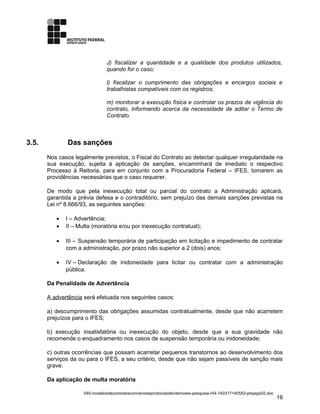 J) fiscalizar a quantidade e a qualidade dos produtos utilizados,
quando for o caso;
l) fiscalizar o cumprimento das obrigações e encargos sociais e
trabalhistas compatíveis com os registros;
m) monitorar a execução física e controlar os prazos de vigência do
contrato, informando acerca da necessidade de aditar o Termo de
Contrato.
3.5. Das sanções
Nos casos legalmente previstos, o Fiscal do Contrato ao detectar qualquer irregularidade na
sua execução, sujeita à aplicação de sanções, encaminhará de imediato o respectivo
Processo à Reitoria, para em conjunto com a Procuradoria Federal – IFES, tomarem as
providências necessárias que o caso requerer.
De modo que pela inexecução total ou parcial do contrato a Administração aplicará,
garantida a prévia defesa e o contraditório, sem prejuízo das demais sanções previstas na
Lei nº 8.666/93, as seguintes sanções:
• I – Advertência;
• II – Multa (moratória e/ou por inexecução contratual);
• III – Suspensão temporária de participação em licitação e impedimento de contratar
com a administração, por prazo não superior a 2 (dois) anos;
• IV – Declaração de inidoneidade para licitar ou contratar com a administração
pública.
Da Penalidade de Advertência
A advertência será efetuada nos seguintes casos:
a) descumprimento das obrigações assumidas contratualmente, desde que não acarretem
prejuízos para o IFES;
b) execução insatisfatória ou inexecução do objeto, desde que a sua gravidade não
recomende o enquadramento nos casos de suspensão temporária ou inidoneidade;
c) outras ocorrências que possam acarretar pequenos transtornos ao desenvolvimento dos
serviços da ou para o IFES, a seu critério, desde que não sejam passíveis de sanção mais
grave.
Da aplicação de multa moratória
040-modelosdecontratosconvenioseprotocolodeintencoes-pesquisa-r04-140317140553-phpapp02.doc
16
 