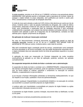 A multa moratória, prevista no art. 86 da Lei n° 8.666/93, na forma e nos percentuais abaixo
estabelecidos, será aplicada quando a contratada, após a assinatura do contrato, deixar de
entregar o objeto licitado no prazo estipulado, sem justificativa por escrito e aceito pelo
IFES, caracterizando a inexecução da obrigação assumida.
A multa de mora será cobrada a razão de 0,33% (trinta e três décimos por cento) por dia de
atraso, incidente sobre o valor da parcela inadimplida da obrigação, até a data do efetivo
cumprimento, observado o limite de 10% (dez por cento) do valor da obrigação. Atingido tal
limite, será considerada a inexecução total da obrigação assumida e será cancelada
unilateralmente a aquisição, sem prejuízo das demais sanções cominadas cabíveis. A multa
moratória será aplicada a partir do 2°(segundo) dia da inadimplência, contados da data
definida para o regular cumprimento da obrigação;
Da aplicação de multa por inexecução contratual
No caso do descumprimento contratual decorrente da inexecução parcial ou total da
obrigação assumida, previsto no art. 87 da Lei n° 8.666/93, será aplicada multa do
percentual de 10% (dez por cento), incidente sobre o valor total do contrato.
Não será considerada legal a prestação parcial de serviço, caracterizado como prestação
de forma parcelada ou de forma incompleta, que não esteja devidamente autorizado isto é,
o objeto contratado deve ser executado dentro do limite de quantidade requerido e no prazo
estipulado.
A aplicação de multa por inexecução do Contrato independe da multa moratória
eventualmente já aplicada ou em fase de aplicação, podendo, portanto, ser aplicada
cumulativamente.
Da suspensão temporária do direito de licitar e contratar com a administração
A suspensão de direito de licitar e contratar com a ADMINISTRAÇÃO, independentemente
das demais cominações legais cumulativas, pode ser aplicada ao licitante ou ao contratado
que, de forma dolosa ou culposa, prejudicar o andamento ou execução do certame
licitatório, e especialmente no que se refere a:
a) se recusar a fornecer informações suficientes ou fornecê-las inadequadamente, no que
diz respeito à sua fruição, qualidade e riscos de operacionalização;
b) cometer quaisquer irregularidades no procedimento licitatório e na execução do contrato
que acarretem ou possam acarretar prejuízos ao órgão licitador;
c) praticar ação com improbidade e premeditada em prejuízo do órgão licitador ou ações
que evidenciem interesses escusos ou má-fé;
d) apresentar ao órgão licitador, quando a licitação, documento falso ou falsificado, no todo
ou em parte;
e) Não observar os demais procedimentos previstos em lei.
040-modelosdecontratosconvenioseprotocolodeintencoes-pesquisa-r04-140317140553-phpapp02.doc
17
 