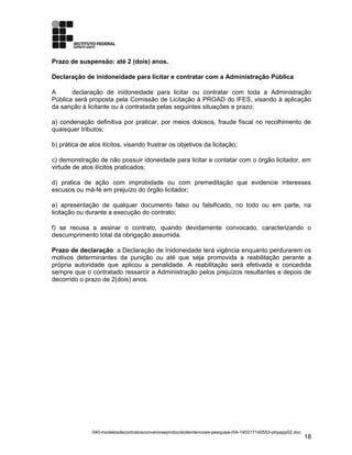 Prazo de suspensão: até 2 (dois) anos.
Declaração de inidoneidade para licitar e contratar com a Administração Pública
A declaração de inidoneidade para licitar ou contratar com toda a Administração
Pública será proposta pela Comissão de Licitação à PROAD do IFES, visando à aplicação
da sanção à licitante ou à contratada pelas seguintes situações e prazo:
a) condenação definitiva por praticar, por meios dolosos, fraude fiscal no recolhimento de
quaisquer tributos;
b) prática de atos ilícitos, visando frustrar os objetivos da licitação;
c) demonstração de não possuir idoneidade para licitar e contatar com o órgão licitador, em
virtude de atos ilícitos praticados;
d) pratica de ação com improbidade ou com premeditação que evidencie interesses
escusos ou má-fé em prejuízo do órgão licitador;
e) apresentação de qualquer documento falso ou falsificado, no todo ou em parte, na
licitação ou durante a execução do contrato;
f) se recusa a assinar o contrato, quando devidamente convocado, caracterizando o
descumprimento total da obrigação assumida.
Prazo de declaração: a Declaração de Inidoneidade terá vigência enquanto perdurarem os
motivos determinantes da punição ou até que seja promovida a reabilitação perante a
própria autoridade que aplicou a penalidade. A reabilitação será efetivada e concedida
sempre que o contratado ressarcir a Administração pelos prejuízos resultantes e depois de
decorrido o prazo de 2(dois) anos.
040-modelosdecontratosconvenioseprotocolodeintencoes-pesquisa-r04-140317140553-phpapp02.doc
18
 