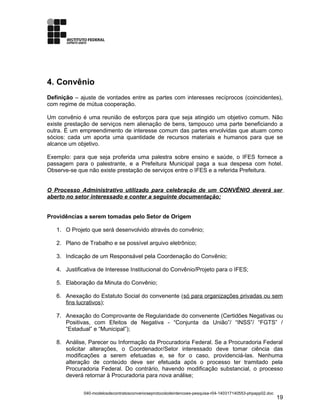 4. Convênio
Definição – ajuste de vontades entre as partes com interesses recíprocos (coincidentes),
com regime de mútua cooperação.
Um convênio é uma reunião de esforços para que seja atingido um objetivo comum. Não
existe prestação de serviços nem alienação de bens, tampouco uma parte beneficiando a
outra. É um empreendimento de interesse comum das partes envolvidas que atuam como
sócios: cada um aporta uma quantidade de recursos materiais e humanos para que se
alcance um objetivo.
Exemplo: para que seja proferida uma palestra sobre ensino e saúde, o IFES fornece a
passagem para o palestrante, e a Prefeitura Municipal paga a sua despesa com hotel.
Observe-se que não existe prestação de serviços entre o IFES e a referida Prefeitura.
O Processo Administrativo utilizado para celebração de um CONVÊNIO deverá ser
aberto no setor interessado e conter a seguinte documentação:
Providências a serem tomadas pelo Setor de Origem
1. O Projeto que será desenvolvido através do convênio;
2. Plano de Trabalho e se possível arquivo eletrônico;
3. Indicação de um Responsável pela Coordenação do Convênio;
4. Justificativa de Interesse Institucional do Convênio/Projeto para o IFES;
5. Elaboração da Minuta do Convênio;
6. Anexação do Estatuto Social do convenente (só para organizações privadas ou sem
fins lucrativos);
7. Anexação do Comprovante de Regularidade do convenente (Certidões Negativas ou
Positivas, com Efeitos de Negativa - “Conjunta da União”/ “INSS”/ “FGTS” /
“Estadual” e “Municipal”);
8. Análise, Parecer ou Informação da Procuradoria Federal. Se a Procuradoria Federal
solicitar alterações, o Coordenador/Setor interessado deve tomar ciência das
modificações a serem efetuadas e, se for o caso, providenciá-las. Nenhuma
alteração de conteúdo deve ser efetuada após o processo ter tramitado pela
Procuradoria Federal. Do contrário, havendo modificação substancial, o processo
deverá retornar à Procuradoria para nova análise;
040-modelosdecontratosconvenioseprotocolodeintencoes-pesquisa-r04-140317140553-phpapp02.doc
19
 