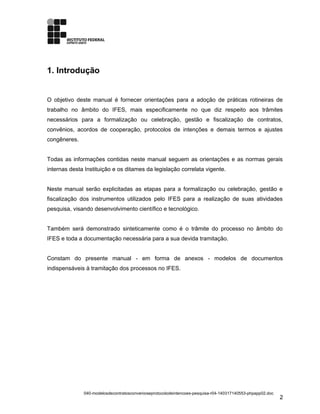 1. Introdução
O objetivo deste manual é fornecer orientações para a adoção de práticas rotineiras de
trabalho no âmbito do IFES, mais especificamente no que diz respeito aos trâmites
necessários para a formalização ou celebração, gestão e fiscalização de contratos,
convênios, acordos de cooperação, protocolos de intenções e demais termos e ajustes
congêneres.
Todas as informações contidas neste manual seguem as orientações e as normas gerais
internas desta Instituição e os ditames da legislação correlata vigente.
Neste manual serão explicitadas as etapas para a formalização ou celebração, gestão e
fiscalização dos instrumentos utilizados pelo IFES para a realização de suas atividades
pesquisa, visando desenvolvimento científico e tecnológico.
Também será demonstrado sinteticamente como é o trâmite do processo no âmbito do
IFES e toda a documentação necessária para a sua devida tramitação.
Constam do presente manual - em forma de anexos - modelos de documentos
indispensáveis à tramitação dos processos no IFES.
040-modelosdecontratosconvenioseprotocolodeintencoes-pesquisa-r04-140317140553-phpapp02.doc
2
 