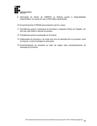 9. Informação do Diretor do CAMPUS ou Reitoria quanto à Disponibilidade
Orçamentária, nos casos em que o IFES efetua desembolso;
10. Encaminhamento à PROAD para empenho (se for o caso);
11. Providências quanto à assinatura do Convênio e respectivo Plano de Trabalho, em
três vias, pelo Reitor e demais envolvidos;
12. Providências quanto à publicação do Convênio;
13. Organização do processo p, de modo que uma via assinada fica no processo, outra
no arquivo, e outra é entregue à outra parte;
14. Encaminhamento do processo ao setor de origem para acompanhamento da
execução do Convênio.
040-modelosdecontratosconvenioseprotocolodeintencoes-pesquisa-r04-140317140553-phpapp02.doc
20
 