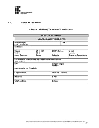 4.1. Plano de Trabalho
PLANO DE TRABALHO (COM RECURSOS FINANCEIROS)
PLANO DE TRABALHO
1 - DADOS CADASTRAIS DO IFES
Denominação
IFES – INSTITUTO….
CNPJ
Endereço
Cidade
VITÓRIA
UF
ES
CEP DDD/Telefone e-mail
reitoria
Conta Corrente Banco Agência Praça de Pagamento
Responsável Institucional pela Assinatura do Convênio
JOSÉ DA SILVA
CPF Cargo/Função
REITOR
Coordenador do Convênio
Cargo/Função Setor de Trabalho
Matrícula e-mail
Telefone Fixo: Celular:
040-modelosdecontratosconvenioseprotocolodeintencoes-pesquisa-r04-140317140553-phpapp02.doc
21
 