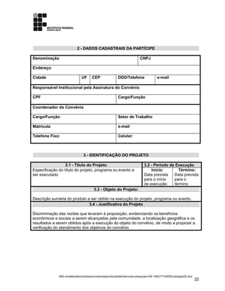 2 - DADOS CADASTRAIS DA PARTÍCIPE
Denominação CNPJ
Endereço
Cidade UF CEP DDD/Telefone e-mail
Responsável Institucional pela Assinatura do Convênio
CPF Cargo/Função
Coordenador do Convênio
Cargo/Função Setor de Trabalho
Matrícula e-mail
Telefone Fixo: Celular:
3 - IDENTIFICAÇÃO DO PROJETO
3.1 - Título do Projeto: 3.2 - Período de Execução
Especificação do título do projeto, programa ou evento a
ser executado
Início:
Data prevista
para o início
da execução
Término:
Data prevista
para o
término
3.3 - Objeto do Projeto:
Descrição sumária do produto a ser obtido na execução do projeto, programa ou evento.
3.4 - Justificativa do Projeto
Discriminação das razões que levaram à proposição, evidenciando os benefícios
econômicos e sociais a serem alcançados pela comunidade, a localização geográfica e os
resultados a serem obtidos após a execução do objeto do convênio, de modo a propiciar a
verificação do atendimento dos objetivos do convênio.
040-modelosdecontratosconvenioseprotocolodeintencoes-pesquisa-r04-140317140553-phpapp02.doc
22
 