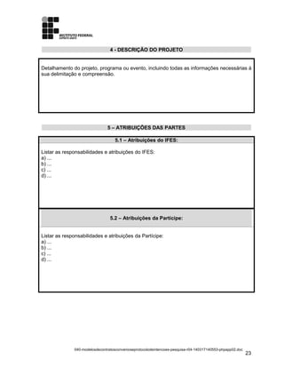 4 - DESCRIÇÃO DO PROJETO
Detalhamento do projeto, programa ou evento, incluindo todas as informações necessárias à
sua delimitação e compreensão.
5 – ATRIBUIÇÕES DAS PARTES
5.1 – Atribuições do IFES:
Listar as responsabilidades e atribuições do IFES:
a) ...
b) ...
c) ...
d) ...
5.2 – Atribuições da Partícipe:
Listar as responsabilidades e atribuições da Partícipe:
a) ...
b) ...
c) ...
d) ...
040-modelosdecontratosconvenioseprotocolodeintencoes-pesquisa-r04-140317140553-phpapp02.doc
23
 