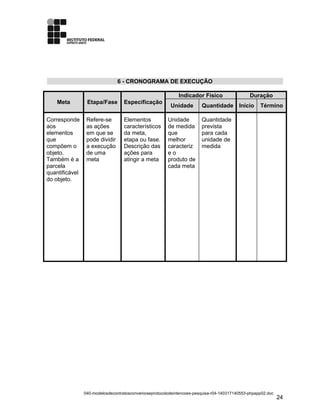 6 - CRONOGRAMA DE EXECUÇÃO
Meta Etapa/Fase Especificação
Indicador Físico Duração
Unidade Quantidade Início Término
Corresponde
aos
elementos
que
compõem o
objeto.
Também é a
parcela
quantificável
do objeto.
Refere-se
as ações
em que se
pode dividir
a execução
de uma
meta
Elementos
característicos
da meta,
etapa ou fase.
Descrição das
ações para
atingir a meta
Unidade
de medida
que
melhor
caracteriz
e o
produto de
cada meta
Quantidade
prevista
para cada
unidade de
medida
040-modelosdecontratosconvenioseprotocolodeintencoes-pesquisa-r04-140317140553-phpapp02.doc
24
 