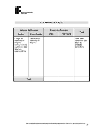 7 - PLANO DE APLICAÇÃO
Natureza da Despesa Origem dos Recursos
Total
Código Especificação IFES PARTÍCIPE
Código do
elemento de
despesa
correspondente
à utilização dos
recursos
orçamentários
Descrição do
elemento de
despesa
Valor a ser
transferido pelo
órgão ou
entidade
concedente
Total
040-modelosdecontratosconvenioseprotocolodeintencoes-pesquisa-r04-140317140553-phpapp02.doc
25
 