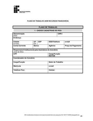 PLANO DE TRABALHO (SEM RECURSOS FINANCEIROS)
PLANO DE TRABALHO
1 - DADOS CADASTRAIS DO IFES
Denominação
IFES
CNPJ
Endereço
Cidade
VITÓRIA
UF
ES
CEP DDD/Telefone e-mail
Conta Corrente Banco Agência Praça de Pagamento
Responsável Institucional pela Assinatura do Convênio
José da Silva
CPF Cargo/Função
REITOR
Coordenador do Convênio
Cargo/Função Setor de Trabalho
Matrícula e-mail
Telefone Fixo: Celular:
040-modelosdecontratosconvenioseprotocolodeintencoes-pesquisa-r04-140317140553-phpapp02.doc
28
 