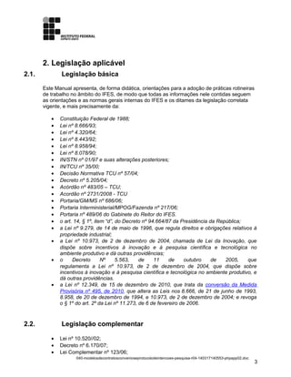 2. Legislação aplicável
2.1. Legislação básica
Este Manual apresenta, de forma didática, orientações para a adoção de práticas rotineiras
de trabalho no âmbito do IFES, de modo que todas as informações nele contidas seguem
as orientações e as normas gerais internas do IFES e os ditames da legislação correlata
vigente, e mais precisamente da:
• Constituição Federal de 1988;
• Lei nº 8.666/93;
• Lei nº 4.320/64;
• Lei nº 8.443/92;
• Lei nº 8.958/94;
• Lei nº 8.078/90;
• IN/STN nº 01/97 e suas alterações posteriores;
• IN/TCU nº 35/00;
• Decisão Normativa TCU nº 57/04;
• Decreto nº 5.205/04;
• Acórdão nº 483/05 – TCU;
• Acordão nº 2731/2008 - TCU
• Portaria/GM/MS nº 686/06;
• Portaria Interministerial/MPOG/Fazenda nº 217/06;
• Portaria nº 489/06 do Gabinete do Reitor do IFES.
• o art. 14, § 1º, item “d”, do Decreto nº 94.664/87 da Presidência da República;
• a Lei nº 9.279, de 14 de maio de 1996, que regula direitos e obrigações relativos à
propriedade industrial;
• a Lei nº 10.973, de 2 de dezembro de 2004, chamada de Lei da Inovação, que
dispõe sobre incentivos à inovação e à pesquisa científica e tecnológica no
ambiente produtivo e dá outras providências;
• o Decreto Nº 5.563, de 11 de outubro de 2005, que
regulamenta a Lei nº 10.973, de 2 de dezembro de 2004, que dispõe sobre
incentivos à inovação e à pesquisa científica e tecnológica no ambiente produtivo, e
dá outras providências.
• a Lei nº 12.349, de 15 de dezembro de 2010, que trata da conversão da Medida
Provisória nº 495, de 2010, que altera as Leis nos 8.666, de 21 de junho de 1993,
8.958, de 20 de dezembro de 1994, e 10.973, de 2 de dezembro de 2004; e revoga
o § 1º do art. 2º da Lei nº 11.273, de 6 de fevereiro de 2006.
2.2. Legislação complementar
• Lei nº 10.520//02;
• Decreto nº 6.170/07;
• Lei Complementar nº 123/06;
040-modelosdecontratosconvenioseprotocolodeintencoes-pesquisa-r04-140317140553-phpapp02.doc
3
 