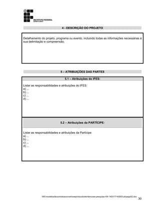 4 - DESCRIÇÃO DO PROJETO
Detalhamento do projeto, programa ou evento, incluindo todas as informações necessárias à
sua delimitação e compreensão.
5 – ATRIBUIÇÕES DAS PARTES
5.1 – Atribuições do IFES:
Listar as responsabilidades e atribuições do IFES:
a) ...
b) ...
c) ...
d) ...
5.2 – Atribuições da PARTÍCIPE:
Listar as responsabilidades e atribuições da Partícipe:
a) ...
b) ...
c) ...
d) ...
040-modelosdecontratosconvenioseprotocolodeintencoes-pesquisa-r04-140317140553-phpapp02.doc
30
 
