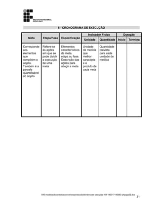 6 - CRONOGRAMA DE EXECUÇÃO
Meta Etapa/Fase Especificação
Indicador Físico Duração
Unidade Quantidade Início Término
Corresponde
aos
elementos
que
compõem o
objeto.
Também é a
parcela
quantificável
do objeto.
Refere-se
às ações
em que se
pode dividir
a execução
de uma
meta
Elementos
característicos
da meta,
etapa ou fase.
Descrição das
ações para
atingir a meta
Unidade
de medida
que
melhor
caracteriz
e o
produto de
cada meta
Quantidade
prevista
para cada
unidade de
medida
040-modelosdecontratosconvenioseprotocolodeintencoes-pesquisa-r04-140317140553-phpapp02.doc
31
 
