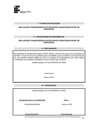 7 - PLANO DE APLICAÇÃO
NÃO HAVERÁ TRANSFERÊNCIA DE RECURSOS FINANCEIROS ENTRE OS
PARTÍCIPES.
8 - CRONOGRAMA DE DESEMBOLSO
NÃO HAVERÁ TRANSFERÊNCIA DE RECURSOS FINANCEIROS ENTRE OS
PARTÍCIPES.
9 – DECLARAÇÃO
Na qualidade de representante legal do IFES, declaro, para fins de prova junto à partícipe do
convênio, à qual se vincula o presente plano de trabalho, para os efeitos e sob as penas da
Lei, que inexiste qualquer débito em mora ou situação de inadimplência com quais órgãos
ou entidades que impeça a transferência dos recursos aqui previstos.
Cidade (estado), XX de XXXXXXX de XXXX
José da Silva
Reitor do IFES
10 – APROVAÇÃO
Cidade (estado), XX de XXXXXXX de XXXX
REPRESENTANTE DA PARTÍCIPE Dênio…
XXXXXXXXXXXXXXX Reitor do IFES
Xxxxxxxxxxxxxxx xxxxxxxxxxxxx
040-modelosdecontratosconvenioseprotocolodeintencoes-pesquisa-r04-140317140553-phpapp02.doc
32
 