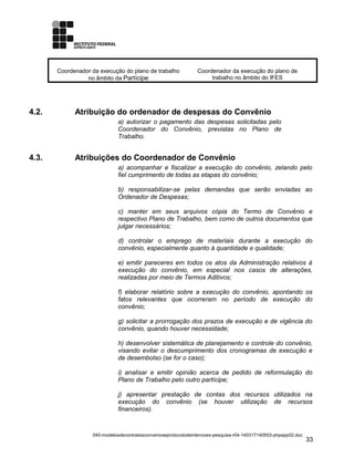 Coordenador da execução do plano de trabalho
no âmbito da Partícipe
Coordenador da execução do plano de
trabalho no âmbito do IFES
4.2. Atribuição do ordenador de despesas do Convênio
a) autorizar o pagamento das despesas solicitadas pelo
Coordenador do Convênio, previstas no Plano de
Trabalho.
4.3. Atribuições do Coordenador de Convênio
a) acompanhar e fiscalizar a execução do convênio, zelando pelo
fiel cumprimento de todas as etapas do convênio;
b) responsabilizar-se pelas demandas que serão enviadas ao
Ordenador de Despesas;
c) manter em seus arquivos cópia do Termo de Convênio e
respectivo Plano de Trabalho, bem como de outros documentos que
julgar necessários;
d) controlar o emprego de materiais durante a execução do
convênio, especialmente quanto à quantidade e qualidade;
e) emitir pareceres em todos os atos da Administração relativos à
execução do convênio, em especial nos casos de alterações,
realizadas por meio de Termos Aditivos;
f) elaborar relatório sobre a execução do convênio, apontando os
fatos relevantes que ocorreram no período de execução do
convênio;
g) solicitar a prorrogação dos prazos de execução e de vigência do
convênio, quando houver necessidade;
h) desenvolver sistemática de planejamento e controle do convênio,
visando evitar o descumprimento dos cronogramas de execução e
de desembolso (se for o caso);
i) analisar e emitir opinião acerca de pedido de reformulação do
Plano de Trabalho pelo outro partícipe;
j) apresentar prestação de contas dos recursos utilizados na
execução do convênio (se houver utilização de recursos
financeiros).
040-modelosdecontratosconvenioseprotocolodeintencoes-pesquisa-r04-140317140553-phpapp02.doc
33
 
