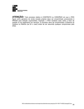 ATENÇÃO: Todo processo relativo à CONTRATO ou CONVÊNIO em que o IFES
figure como geradora de renda (receita própria) deve ser encaminhado previamente à
PROAD para dotação orçamentária. Exemplo: o IFES receberá certa verba a título de
doação ou de pagamento por serviços. O processo deve ser encaminhado a Diretoria do
Campus ou Reitoria (se for o caso) antes de ser assumido qualquer compromisso pelo
IFES.
040-modelosdecontratosconvenioseprotocolodeintencoes-pesquisa-r04-140317140553-phpapp02.doc
34
 