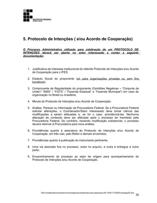 5. Protocolo de Intenções ( e/ou Acordo de Cooperação)
O Processo Administrativo utilizado para celebração de um PROTOCOLO DE
INTENÇÕES deverá ser aberto no setor interessado e conter a seguinte
documentação:
1. Justificativa de Interesse Institucional do referido Protocolo de Intenções e/ou Acordo
de Cooperação para o IFES;
2. Estatuto Social do proponente (só para organizações privadas ou sem fins
lucrativos);
3. Comprovante de Regularidade do proponente (Certidões Negativas – “Conjunta da
União”/ “INSS” / “FGTS” / “Fazenda Estadual” e “Fazenda Municipal”) em caso de
organização no Brasil ou brasileira;
4. Minuta do Protocolo de Intenções e/ou Acordo de Cooperação;
5. Análise, Parecer ou Informação da Procuradoria Federal. Se a Procuradoria Federal
solicitar alterações, o Coordenador/Setor interessado deve tomar ciência das
modificações a serem efetuadas e, se for o caso, providenciá-las. Nenhuma
alteração de conteúdo deve ser efetuada após o processo ter tramitado pela
Procuradoria Federal. Do contrário, havendo modificação substancial, o processo
deverá retornar à Procuradoria para nova análise;
6. Providências quanto à assinatura do Protocolo de Intenções e/ou Acordo de
Cooperação, em três vias, pelo Reitor e demais envolvidos;
7. Providências quanto à publicação do instrumento pertinente;
8. Uma via assinada fica no processo, outra no arquivo, e outra é entregue à outra
parte;
9. Encaminhamento do processo ao setor de origem para acompanhamento do
Protocolo de Intenções e/ou Acordo de Cooperação.
040-modelosdecontratosconvenioseprotocolodeintencoes-pesquisa-r04-140317140553-phpapp02.doc
35
 