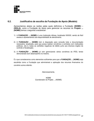 6.2. Justificativa de escolha da Fundação de Apoio (Modelo)
Apresentamos abaixo as razões pelas quais definimos a Fundação (NOME) –
(SIGLA), como a Fundação de Apoio para gerenciar os recursos do Projeto ...
(NOME) temos o seguinte a esclarecer:
1) A FUNDAÇÃO ... (NOME) é uma Instituição idônea, localizada XXXXX, sendo de fácil
acesso e apresentando boa disponibilidade de atendimento.
2) A FUNDAÇÃO ... (NOME) tem à disposição para consulta toda a documentação
necessária, atualizada, para que possa realizar convênios e contratos com instituições
públicas, isto é, todas as certidões negativas de débito junto aos diversos órgãos de
controle e fiscalização;
3) A FUNDAÇÃO ... (NOME) já vem gerenciando vários convênios do IFES, tendo
demonstrado bom desempenho no mesmo.
É o que consideramos como elementos suficientes para que a FUNDAÇÃO ... (NOME) seja
escolhida como a Fundação que administrará a aplicação dos recursos financeiros do
convênio acima referido.
Atenciosamente,
NOME
Coordenador do Projeto ... (NOME)
040-modelosdecontratosconvenioseprotocolodeintencoes-pesquisa-r04-140317140553-phpapp02.doc
37
 