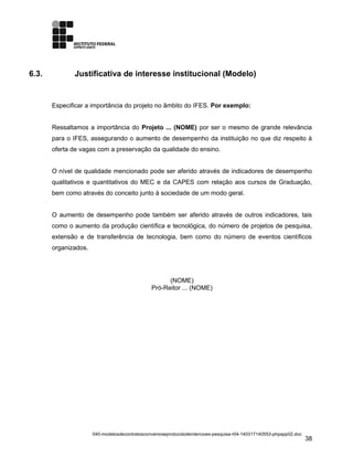 6.3. Justificativa de interesse institucional (Modelo)
Especificar a importância do projeto no âmbito do IFES. Por exemplo:
Ressaltamos a importância do Projeto ... (NOME) por ser o mesmo de grande relevância
para o IFES, assegurando o aumento de desempenho da instituição no que diz respeito à
oferta de vagas com a preservação da qualidade do ensino.
O nível de qualidade mencionado pode ser aferido através de indicadores de desempenho
qualitativos e quantitativos do MEC e da CAPES com relação aos cursos de Graduação,
bem como através do conceito junto à sociedade de um modo geral.
O aumento de desempenho pode também ser aferido através de outros indicadores, tais
como o aumento da produção científica e tecnológica, do número de projetos de pesquisa,
extensão e de transferência de tecnologia, bem como do número de eventos científicos
organizados.
(NOME)
Pró-Reitor ... (NOME)
040-modelosdecontratosconvenioseprotocolodeintencoes-pesquisa-r04-140317140553-phpapp02.doc
38
 