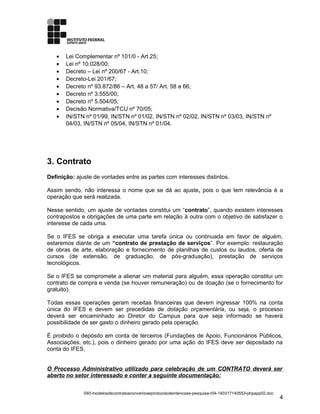 • Lei Complementar nº 101/0 - Art.25;
• Lei nº 10.028/00;
• Decreto – Lei nº 200/67 - Art.10;
• Decreto-Lei 201/67;
• Decreto nº 93.872/86 – Art. 48 a 57/ Art. 58 a 66;
• Decreto nº 3.555/00;
• Decreto nº 5.504/05;
• Decisão Normativa/TCU nº 70/05;
• IN/STN nº 01/99, IN/STN nº 01/02, IN/STN nº 02/02, IN/STN nº 03/03, IN/STN nº
04/03, IN/STN nº 05/04, IN/STN nº 01/04.
3. Contrato
Definição: ajuste de vontades entre as partes com interesses distintos.
Assim sendo, não interessa o nome que se dá ao ajuste, pois o que tem relevância é a
operação que será realizada.
Nesse sentido, um ajuste de vontades constitui um “contrato”, quando existem interesses
contrapostos e obrigações de uma parte em relação à outra com o objetivo de satisfazer o
interesse de cada uma.
Se o IFES se obriga a executar uma tarefa única ou continuada em favor de alguém,
estaremos diante de um “contrato de prestação de serviços”. Por exemplo: restauração
de obras de arte, elaboração e fornecimento de planilhas de custos ou laudos, oferta de
cursos (de extensão, de graduação, de pós-graduação), prestação de serviços
tecnológicos.
Se o IFES se compromete a alienar um material para alguém, essa operação constitui um
contrato de compra e venda (se houver remuneração) ou de doação (se o fornecimento for
gratuito).
Todas essas operações geram receitas financeiras que devem ingressar 100% na conta
única do IFES e devem ser precedidas de dotação orçamentária, ou seja, o processo
deverá ser encaminhado ao Diretor do Campus para que seja informado se haverá
possibilidade de ser gasto o dinheiro gerado pela operação.
É proibido o depósito em conta de terceiros (Fundações de Apoio, Funcionários Públicos,
Associações, etc.), pois o dinheiro gerado por uma ação do IFES deve ser depositado na
conta do IFES.
O Processo Administrativo utilizado para celebração de um CONTRATO deverá ser
aberto no setor interessado e conter a seguinte documentação:
040-modelosdecontratosconvenioseprotocolodeintencoes-pesquisa-r04-140317140553-phpapp02.doc
4
 