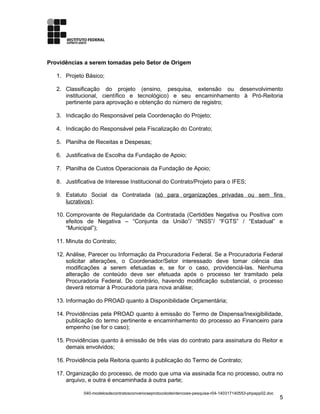 Providências a serem tomadas pelo Setor de Origem
1. Projeto Básico;
2. Classificação do projeto (ensino, pesquisa, extensão ou desenvolvimento
institucional, científico e tecnológico) e seu encaminhamento à Pró-Reitoria
pertinente para aprovação e obtenção do número de registro;
3. Indicação do Responsável pela Coordenação do Projeto;
4. Indicação do Responsável pela Fiscalização do Contrato;
5. Planilha de Receitas e Despesas;
6. Justificativa de Escolha da Fundação de Apoio;
7. Planilha de Custos Operacionais da Fundação de Apoio;
8. Justificativa de Interesse Institucional do Contrato/Projeto para o IFES;
9. Estatuto Social da Contratada (só para organizações privadas ou sem fins
lucrativos);
10. Comprovante de Regularidade da Contratada (Certidões Negativa ou Positiva com
efeitos de Negativa – “Conjunta da União”/ “INSS”/ “FGTS” / “Estadual” e
“Municipal”);
11. Minuta do Contrato;
12. Análise, Parecer ou Informação da Procuradoria Federal. Se a Procuradoria Federal
solicitar alterações, o Coordenador/Setor interessado deve tomar ciência das
modificações a serem efetuadas e, se for o caso, providenciá-las. Nenhuma
alteração de conteúdo deve ser efetuada após o processo ter tramitado pela
Procuradoria Federal. Do contrário, havendo modificação substancial, o processo
deverá retornar à Procuradoria para nova análise;
13. Informação do PROAD quanto à Disponibilidade Orçamentária;
14. Providências pela PROAD quanto à emissão do Termo de Dispensa/Inexigibilidade,
publicação do termo pertinente e encaminhamento do processo ao Financeiro para
empenho (se for o caso);
15. Providências quanto à emissão de três vias do contrato para assinatura do Reitor e
demais envolvidos;
16. Providência pela Reitoria quanto à publicação do Termo de Contrato;
17. Organização do processo, de modo que uma via assinada fica no processo, outra no
arquivo, e outra é encaminhada à outra parte;
040-modelosdecontratosconvenioseprotocolodeintencoes-pesquisa-r04-140317140553-phpapp02.doc
5
 