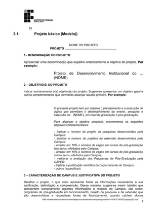 19.
3.1. Projeto básico (Modelo))
NOME DO PROJETO
PROJETO ................................................................
1 - DENOMINAÇÃO DO PROJETO
Apresentar uma denominação que espelhe sinteticamente o objetivo do projeto. Por
exemplo:
Projeto de Desenvolvimento Institucional do ...
(NOME)
2 – OBJETIVO(S) DO PROJETO
Indicar sumariamente o(s) objetivo(s) do projeto. Sugere-se apresentar um objetivo geral e
outros complementares que permitirão alcançar aquele primeiro. Por exemplo:
O presente projeto tem por objetivo o planejamento e a execução de
ações que permitam o desenvolvimento do ensino, pesquisa e
extensão do... (NOME), em nível de graduação e pós-graduação.
Para alcançar o objetivo proposto, enumeramos os seguintes
objetivos complementares:
- triplicar o número de projeto de pesquisas desenvolvidas pelo
Campus;
- duplicar o número de projetos de extensão desenvolvidos pelo
Campus;
- ampliar em 10% o número de vagas em cursos de pós-graduação
lato sensu ofertados pelo Campus;
- ampliar em 10% o número de vagas em cursos de pós-graduação
stricto sensu ofertados pelo Campus;
- melhorar a avaliação dos Programas de Pós-Graduação pela
CAPES;
- triplicar a publicação científica do corpo docente do Campus;
- outros (especificar).
3 – CARACTERIZAÇÃO DO CAMPUS E JUSTIFICATIVA DO PROJETO
Detalhar o projeto, o que inclui apresentar todas as informações necessárias à sua
justificação, delimitação e compreensão. Dessa maneira, sugere-se inserir tabelas que
apresentem sumariamente algumas informações a respeito do Campus, tais como:
programas de pós-graduação em funcionamento; projeto de pesquisa e de extensão que
são desenvolvidas e respectivas fontes de financiamento, quando cabível; alunos
040-modelosdecontratosconvenioseprotocolodeintencoes-pesquisa-r04-140317140553-phpapp02.doc
7
 