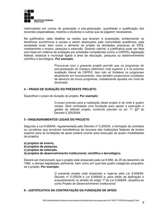 matriculados em cursos de graduação e pós-graduação; quantidade e qualificação dos
docentes (especialistas, mestres e doutores) e outras que se julgarem necessárias.
Na justificativa, cabe detalhar as razões que levaram à proposição, evidenciando os
benefícios econômicos e sociais a serem alcançados pela comunidade acadêmica, pela
sociedade local, bem como o alimento do projeto às atividades precípuas do IFES,
notadamente o ensino, pesquisa e extensão. Quando cabível, a justificativa pode ser feita
com base em critérios de avaliação por entidades competentes (como a CAPES), legislação
federal, estadual e municipal ligada à área de educação, pesquisa ou desenvolvimento
científico e tecnológico. Por exemplo:
Procura-se com o presente projeto permitir que os programas de
pós-graduação do Campus obtenham nota superior a 3 na próxima
avaliação trienal da CAPES. Isso não só fortalece os programas
atualmente em funcionamento, mas também proporciona condições
de abertura de novos programas, notadamente aqueles em nível de
doutorado.
4 – PRAZO DE DURAÇÃO DO PRESENTE PROJETO
Especificar o prazo de duração do projeto. Por exemplo:
O prazo previsto para a realização deste projeto é de vinte e quatro
meses. Será contratada uma fundação para apoiar a execução e
gestão de referido projeto, conforme previsto no art. 1º, §2º do
Decreto 5.205/2004.
5 - ENQUADRAMENTOS LEGAIS DO PROJETO
Segundo a Lei 8.958/94, regulamentada pelo Decreto nº 5.205/04, a formação de contratos
ou convênios que envolvam transferência de recursos das instituições federais de ensino
superior para as fundações de apoio poderá ocorrer para execução de quatro modalidades
de projetos:
a) projetos de ensino,
b) projetos de pesquisa,
c) projetos de extensão,
d) projetos de desenvolvimento institucional, científico e tecnológico.
Deverá ser mencionado que o projeto está amparado pela Lei 8.958, de 20 de dezembro de
1994, e demais legislações pertinente, bem como em qual das quatro categorias enquadra-
se o projeto. Por exemplo:
O presente projeto está amparado e rege-se pela Lei 8.958/94,
Decreto nº 5.205/04 e Lei 8.666/93 e, para efeito de tipificação e
enquadramento no âmbito do artigo 1º da Lei 8.958/94, classifica-se
como Projeto de Desenvolvimento Institucional.
6 - JUSTIFICATIVA DA CONTRATAÇÃO DA FUNDAÇÃO DE APOIO
040-modelosdecontratosconvenioseprotocolodeintencoes-pesquisa-r04-140317140553-phpapp02.doc
8
 