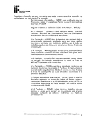 Especificar a fundação que será contratada para apoiar o gerenciamento e execução e a
justificativa de sua contratação. Por exemplo:
Será contratada a Fundação ... (NOME) para gestão dos recursos
financeiros e apoio à realização do Projeto, consoante permissão do
Decreto 5.205/2004.
Seguem-se abaixo as razões da escolha da Fundação ... (NOME):
a) A Fundação ... (NOME) é uma Instituição idônea, localizada
dentro do Campus do IFES, em Goiabeiras, sendo de fácil acesso e
apresentando boa disponibilidade de atendimento.
b) A Fundação ... (NOME) tem à disposição para consulta toda a
documentação necessária, atualizada, para que possa realizar
convênios e contratos com instituições públicas, isto é, todas as
certidões negativas de débito junto aos diversos órgãos de controle
e fiscalização.
c) A Fundação ... (NOME) já apóia a execução e gerenciamento de
vários contratos e convênios do IFES com outras instituições, tendo
demonstrado bom desempenho no mesmo.
d) A Fundação ... (NOME) oferta preços compatíveis com os valores
de mercado, de instituição especializada no ramo, na Praça de
Vitória (ES), para execução dos serviços.
e) A Fundação ... (NOME) encontra-se constituída nos termos da
legislação brasileira e, na condição de Fundação de Apoio, direciona
suas atividades ao patrocínio e difusão do ensino, por meio do apoio
à IFES no desempenho de suas atividades acadêmicas e à
promoção da cultura.
f) É próprio da finalidade da Fundação ... (NOME) apoiar as diversas
atividades originadas da Instituição Federal de Ensino Superior,
dando maior flexibilidade às ações estabelecidas entre o IFES e a
comunidade interessada em seus serviços, nos estritos termos
previstos na Lei 8.958/94.
g) A Fundação ... (NOME) realiza compras, locações, contrata
serviços e obras, para atender as necessidades dos projetos
apoiados, realizando as licitações pertinentes nas hipóteses
previstas em lei.
040-modelosdecontratosconvenioseprotocolodeintencoes-pesquisa-r04-140317140553-phpapp02.doc
9
 
