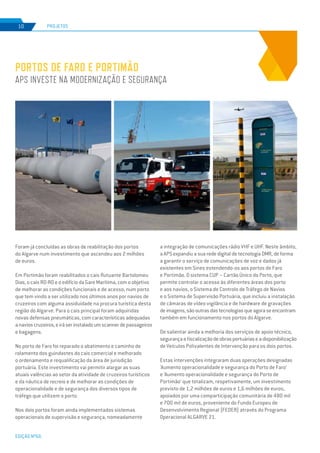 EDIÇÃO Nº66
Foram já concluídas as obras de reabilitação dos portos
do Algarve num investimento que ascendeu aos 2 milhões
de euros.
Em Portimão foram reabilitados o cais flutuante Bartolomeu
Dias, o cais RO-RO e o edifício da Gare Marítima, com o objetivo
de melhorar as condições funcionais e de acesso, num porto
que tem vindo a ser utilizado nos últimos anos por navios de
cruzeiros com alguma assiduidade na procura turística desta
região do Algarve. Para o cais principal foram adquiridas
novas defensas pneumáticas, com características adequadas
anavioscruzeiros,eiráserinstaladoumscannerdepassageiros
e bagagens.
No porto de Faro foi reparado o abatimento e caminho de
rolamento dos guindastes do cais comercial e melhorado
o ordenamento e requalificação da área de jurisdição
portuária. Este investimento vai permitir alargar as suas
atuais valências ao setor da atividade de cruzeiros turísticos
e da náutica de recreio e de melhorar as condições de
operacionalidade e de segurança dos diversos tipos de
tráfego que utilizem o porto.
Nos dois portos foram ainda implementados sistemas
operacionais de supervisão e segurança, nomeadamente
Portos de Faro e Portimão
APS investe na modernização e segurança
PROJETOS10
a integração de comunicações rádio VHF e UHF. Neste âmbito,
a APS expandiu a sua rede digital de tecnologia DMR, de forma
a garantir o serviço de comunicações de voz e dados já
existentes em Sines estendendo-os aos portos de Faro
e Portimão. O sistema CUP – Cartão Único do Porto, que
permite controlar o acesso às diferentes áreas dos porto
e aos navios, o Sistema de Controlo de Tráfego de Navios
e o Sistema de Supervisão Portuária, que incluiu a instalação
de câmaras de vídeo vigilância e de hardware de gravações
deimagens,sãooutrasdastecnologiasqueagoraseencontram
também em funcionamento nos portos do Algarve.
De salientar ainda a melhoria dos serviços de apoio técnico,
segurançaefiscalizaçãodeobrasportuáriaseadisponibilização
de Veículos Polivalentes de Intervenção para os dois portos.
Estas intervenções integraram duas operações designadas
‘Aumento operacionalidade e segurança do Porto de Faro’
e ‘Aumento operacionalidade e segurança do Porto de
Portimão’ que totalizam, respetivamente, um investimento
previsto de 1,2 milhões de euros e 1,6 milhões de euros,
apoiados por uma comparticipação comunitária de 480 mil
e 700 mil de euros, proveniente do Fundo Europeu de
Desenvolvimento Regional (FEDER) através do Programa
Operacional ALGARVE 21.
 