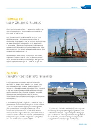 EDIÇÃO Nº66
As obras de expansão da Fase 2+, anunciadas em Sines no
passado mês de março, decorrem a bom ritmo e estarão
concluídas no final do ano.
Com um investimento de cerca de 40 M de Euros, esta
expansão irá dotar o terminal de uma capacidade de
movimentação de carga de 2.3 M de TEU posicionando o Porto
de Sines como um dos principais portos da região ibérica.
O Terminal XXI é já hoje um hub global capaz de receber os
maiores navios de contentores do mundo. Nesta fase, serão
construídos mais 200 metros de cais e instaladas duas gruas
móveis e mais um pórtico de cais.
Recorde-se que desde o início da concessão, em 1999, a
PSA Sines já investiu 230M de Euros no desenvolvimento
de um Terminal de Contentores de Sines que tem agora uma
capacidade de movimentação de 1.700M de TEU por ano.
Terminal XXI
Fase 2+ concluída no final do ano
PROJETOS 11
ZALSINES
FRIOPUERTO™ CONSTRÓI ENTREPOSTO FRIGORÍFICO
A APS celebrou um contrato de constituição de direito
de superfície com a FP Sines (FRIOPUERTO™ SINES) para
construção e manutenção de um armazém logístico na
ZALSINES - Zona de Atividades Logísticas de Sines. O objetivo
é criar uma infraestrutura de temperatura controlada para
incentivar a importação e exportação de bens perecíveis,
proporcionando um conjunto de serviços de valor
acrescentado baseados em requisitos logísticos de controlo
de temperatura.
O investimento projetado é superior a 2 milhões de euros na
primeira fase, envolvendo a construção de um armazém de
3.100 m2 com duas câmaras para produtos refrigerados,
principalmente fruta fresca (0ºC a +18ºC), um cais de
movimentação de 750 m2 e um total de 8 plataformas
niveladoras. Numa segunda fase está prevista a duplicação
da capacidade das instalações, incluindo também câmaras
bi-temperatura para produtos congelados, o que significa
uma área total de construção de 2.461m2.
A FP Sines é uma subsidiária detida a 100% pela Friopuerto
Investment (FPI, Espanha), holding do Grupo Romeu para
o setor de armazenagem e logística frigorífica. Este grupo
opera em 23 países, estando presente em Portugal há mais
de duas décadas, com interesses ligados a agências de
navegação, transitários e serviços alfandegários.
 