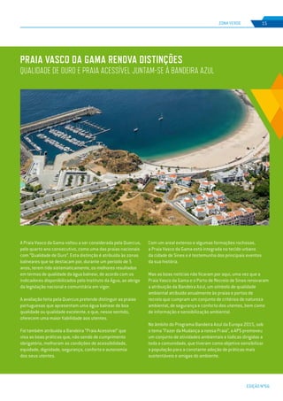 EDIÇÃO Nº66
Praia Vasco da Gama renova distinções
QUALIDADE DE OURO E PRAIA ACESSÍVEL JUNTAM-SE À BANDEIRA AZUL
ZONA VERDE 15
A Praia Vasco da Gama voltou a ser considerada pela Quercus,
pelo quarto ano consecutivo, como uma das praias nacionais
com “Qualidade de Ouro”. Esta distinção é atribuída às zonas
balneares que se destacam por, durante um período de 5
anos, terem tido sistematicamente, os melhores resultados
em termos de qualidade da água balnear, de acordo com os
indicadores disponibilizados pelo Instituto da Água, ao abrigo
da legislação nacional e comunitária em vigor.
A avaliação feita pela Quercus pretende distinguir as praias
portuguesas que apresentam uma água balnear de boa
qualidade ou qualidade excelente, e que, nesse sentido,
oferecem uma maior fiabilidade aos utentes.
Foi também atribuída a Bandeira “Praia Acessível” que
visa as boas práticas que, não sendo de cumprimento
obrigatório, melhoram as condições de acessibilidade,
equidade, dignidade, segurança, conforto e autonomia
dos seus utentes.
Com um areal extenso e algumas formações rochosas,
a Praia Vasco da Gama está integrada no tecido urbano
da cidade de Sines e é testemunha dos principais eventos
da sua história.
Mas as boas notícias não ficaram por aqui, uma vez que a
Praia Vasco da Gama e o Porto de Recreio de Sines renovaram
a atribuição da Bandeira Azul, um símbolo de qualidade
ambiental atribuído anualmente às praias e portos de
recreio que cumpram um conjunto de critérios de natureza
ambiental, de segurança e conforto dos utentes, bem como
de informação e sensibilização ambiental.
No âmbito do Programa Bandeira Azul da Europa 2015, sob
o tema “Fazer da Mudança a nossa Praia”, a APS promoveu
um conjunto de atividades ambientais e lúdicas dirigidas a
toda a comunidade, que tiveram como objetivo sensibilizar
a população para a constante adoção de práticas mais
sustentáveis e amigas do ambiente.
 