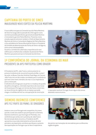 EDIÇÃO Nº66
O novo edifício de apoio ao Comando-local da Polícia Marítima
de Sines foi inaugurado no passado dia 14 de agosto numa
cerimónia presidida pelo Diretor-geral da Autoridade Marítima
e Comandante-geral da Polícia Marítima. Presentes nesta
ocasião especial estiveram também o Chefe do Departamento
Marítimo do Centro e Comandante Regional da Polícia Marítima,
o Vice-presidente da Câmara Municipal de Sines e o Presidente
do Conselho de Administração dos Portos de Sines e do Algarve,
entre outras individualidades.
Durante a cerimónia foi salientada a importância do novo
edifício para a melhoria das condições do pessoal da Polícia
Marítima que presta serviço no Comando-local de Sines.
Acelerar rumo a um Portugal mais competitivo, foi o tema
que deu o mote aos oradores que participaram na Siemens
Business Conference, que teve lugar em Portimão, uma
conferência que contou com a presença de João Franco.
Na intervenção deste encontro, o Presidente da APS
apresentou a sua visão relativamente ao futuro do setor
portuário e ao importante contributo que dá para o aumento
das exportações em Portugal e que se deve à importância
Capitania do Porto de Sines
INAUGURADO NOVO EDIFÍCO DA POLICIA MARÍTIMA
SIEMENS BUSINESS CONFERENCE
APS FEZ PARTE DO PAINEL DE ORADORES
RADAR16
1ª Conferência do Jornal da Economia do Mar
Presidente da APS participou como orador
O Presidente da APS, João Franco, esteve presente na
primeira Conferência do Jornal da Economia do Mar, no dia 2
de junho, no Museu Casa das Histórias Paula Rego, em Cascais.
João Franco foi um dos orados convidados para a conferência
que teve como mote a temática do mar e a sua importância
para o nosso país.
A relevância da energia para os portos e a mudança do quadro
de política energética, a limitada importância do novo Canal
do Panamá para Portugal, em termos dos fluxos comerciais,
as novas formas de vigilância de um espaço que pode
chegar a 4 milhões de km2 ou a recuperação da construção
dos portos nas transações de mercadorias para as diferentes
regiões do globo.
e reparação naval em Portugal, foram alguns dos temas
debatidos neste encontro.
 