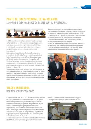 EDIÇÃO Nº66
A APS tem vindo a intensificar as iniciativas de promoção
do Porto de Sines na Holanda através da participação em
eventos onde evidenciou as principais características
e valências da sua estrutura, bem como as vantagens
competitivas que tem para oferecer ao mercado
internacional.
Assim, a convite do Atlantico Business Development,
o Presidente da APS, João Franco e o Administrador José
Pedro Soares deslocaram-se a Roterdão para participar
no Seminário subordinado ao tema Portugal Ports &
Maritime Sector, que contou ainda com a intervenção de
representantes de outros portos nacionais e de algumas
empresas determinantes no setor, como por exemplo a Galp
Energia e o Grupo ETE.
Sines apresentou-se como um porto com uma ampla oferta
logística e capacidade de expansão para a receção de novos
negócios e ligações privilegiadas aos principais mercados
internacionais, fatores que, aliados aos elevados índices de
produtividade fazem de Sines um parceiro estratégico para
novos investidores.
Porto de Sines promove-se na Holanda
Seminário e evento a bordo da Sagres juntou investidores
VIAGEM INAUGURAL
msc New York escala Sines
RADAR 17
O navio MSC New York, de 16.652 TEU de capacidade máxima,
fez a sua primeira escala no Porto de Sines a 17 de agosto,
tendo como procedência o porto de Antuérpia e destino o
Extremo Oriente, com paragem em “King Abdullah City” na
Arábia Saudita após passagem pelo Canal do Suez.
Depois do MSC Zoe na semana anterior, este foi mais um
ULCS - Ultra Large Container Ships a escalar o TXXI do Porto
de Sines, medindo 399 m de comprimento (LOA) e 54 m de
largura (Boca). Tem um porte de 186.766 Toneladas (DWT)
e um calado máximo de 16,02 m.
A sua operação consistiu no embarque de 2.258 contentores
(3.284 TEU), contemplando carga com destino ao Medio
Mais recentemente, e no âmbito da presença do navio
Sagres na capital holandesa para participação no encontro
de veleiros de grande dimensão “Sail Amesterdam 2015”,
o Presidente da APS, João Franco, presidiu a uma iniciativa
de promoção do Porto de Sines junto de empresários
e investidores holandeses, que contou com a presença
do Embaixador de Portugal na Holanda.
O Porto de Sines foi apresentado como uma infraestrutura
de referência, quer para o negócio do shipping quer para
a fixação de empresas de serviços e de logística, tendo
despertado um forte interesse nos participantes.
Oriente e Extremo Oriente, nomeadamente Singapura
e Shangai, numa operação que durou menos de 24h.
 