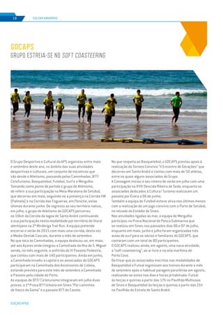 EDIÇÃO Nº66
SOLTAR AMARRAS18
GDCAPS
Grupo estreia-se no soft coasteering
O Grupo Desportivo e Cultural da APS organizou entre maio
e setembro deste ano, no âmbito das suas atividades
desportivas e culturais, um conjunto de iniciativas que
vão desde o Atletismo, passando pelas Caminhadas, BTT/
CicloTurismo, Basquetebol, Futebol, Surf e o Mergulho.
Tomando como ponto de partida o grupo de Atletismo,
de referir a sua participação na Meia-Maratona de Setúbal,
que decorreu em maio, seguindo-se a presença na Corrida VW
(Palmela) e na Corrida das Fogueiras, em Peniche, estas
últimas durante junho. De regresso ao seu território nativo,
em julho, o grupo de Atletismo do GDCAPS percorreu
os 10km da Corrida da lagoa de Santo André continuando
a sua participação nesta modalidade por território do litoral
alentejano na 2ª Miróbriga Trail Run. A equipa pretende
encerrar o verão de 2015 com mais uma corrida, desta vez
a Media-Destak Cascais, durante o mês de setembro.
No que toca às Caminhadas, a equipa deslocou-se, em maio,
até aos Açores onde integrou a Caminhada da Ilha de S. Miguel
sendo, no mês seguinte, o anfitrião do VI Passeio Pedestre,
que contou com mais de 140 participantes. Ainda em junho,
a Caminhada invadiu a capital e os associados do GDCAPS
participaram na Caminhada dos Ascensores de Lisboa,
estando prevista para este mês de setembro a Caminhada
e Passeio pela cidade do Porto.
As equipas de BTT/ Cicloturismo integraram em julho duas
provas: a 1ª Prova BTT Urbana em Sines “Por caminhos
de Vasco da Gama” e o passeio BTT do Casoto.
No que respeita ao Basquetebol, o GDCAPS prestou apoio à
realização do Torneio Convívio “II Encontro de Gerações” que
decorreu em Santo André e contou com mais de 50 atletas,
entre os quais alguns associados do Grupo.
A Canoagem iniciou o seu roteiro de verão em julho com uma
participação na XVIII Descida Ribeira de Seda, enquanto os
associados dedicados à Cultura/ Turismo realizaram um
passeio por Évora a 06 de junho.
Também a equipa de Futebol esteve ativa nos últimos meses
com a realização de um jogo convívio com o Porto de Setúbal,
no relvado do Estádio de Sines.
Nas atividades ligadas ao mar, a equipa de Mergulho
participou na Prova Nacional de Pesca Submarina que
se realizou em Sines nos passados dias 06 e 07 de julho,
enquanto em maio, junho e julho foram organizadas três
aulas de surf para os sócios e familiares do GDCAPS, que
contaram com um total de 80 participantes.
O GDCAPS realizou ainda, em agosto, uma nova atividade,
a “soft coasteering”, ao ar livre e na orla marítima de
Porto Covo.
De frisar que os associados inscritos nas modalidades de
Basquetebol e Futsal regressam aos treinos durante o mês
de setembro após a habitual paragem para férias em agosto,
realizando-se estes nos dias e horas já habituais: Futsal
às terças e quintas a partir das 17h no Pavilhão Multiusos
de Sines e Basquetebol às terças e quintas a partir das 21h
no Pavilhão do Estrela de Santo André.
 