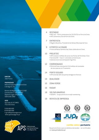 EDIÇÃO Nº66
DIRETOR
João Franco
PROPRIEDADE
Administração dos Portos de Sines
e do Algarve, SA
Número de Registo: DSC.RV.15.002
Contribuinte n.º 501 208 950
Depósito Legal: 276191/08
ISSN 1646-2882
SEDE
Apartado 16, EC SINES
7521-953 Sines
T 269 860 600
F 269 860 690
E geral@apsinesalgarve.pt
www.apsinesalgarve.pt
DESTAQUE
• MSC Zoe – Porta-contentores de 19.224 TEU no Porto de Sines
• APS comemorou Dia do Porto de Sines
ENTREVISTA
• Rogério Bacalhau, Presidente da Câmara Municipal de Faro
O PORTO E A CIDADE
• Festa de Nossa Senhora das Salas celebrada em Sines
PROJETOS
• APS investe 2 milhões de euros nos Portos de Portimão e Faro
• Terminal XXI – Fase 2+ concluída no final do ano
• Zalsines terá novo entreposto frigorífico
COORDENADAS
• Porto de Sines movimenta 21,8 milhões de toneladas
de mercadorias no 1º semestre
PORTO SEGURO
• APS estende SGSI aos portos do Algarve e ferrovia
QUALIDADE
ZONA VERDE
RADAR
SOLTAR AMARRAS
• GDCAPS – Grupo estreia-se no soft coasteering
REVISTA DE IMPRENSA
4
7
9
10
12
14
14
15
16
18
19
No porto de Sines e para os âmbitos declarados - ver certificados
em www.portodesines.pt
 