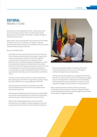 EDIÇÃO Nº66
Uma vez mais, como quadrimestralmente sucede, aqui venho
prestar informação sumária sobre a atividade desenvolvida
pela empresa e os resultados alcançados, e também divulgar as
perspetivas para o futuro.
Antes, porém, uma nota de grande tristeza pela morte do Provedor
do Cliente, Senhor Cte. Luís Gaivoto, um amigo e um grande
profissional que durante vários anos acompanhou com entusiasmo
o desenvolvimento do porto de Sines.
Quanto à atividade da APS:
- Concluídas as intervenções previstas em Faro e em Portimão.
Em Faro tratou-se essencialmente de recuperar o piso do cais,
vedar a área portuária e introduzir sistemas de vigilância
e controlo; em Portimão foi feita a recuperação do cais
Bartolomeu Dias, remodelada a gare para passageiros, criadas
boas condições de trabalho, efetuado estudo em simulador
para definir a dimensão máxima possível para navios de cruzeiro
e correspondentes investimentos estando em preparação
o concurso para o estudo de viabilidade económico-financeira
que sustentará a decisão quanto ao montante de investimento
a fazer.
- Em Sines, no terminal de contentores, foram recebidos dois
dos maiores porta contentores em operação no mundo, o maior
dos quais o “MSC Zoe” com capacidade para 19.224 TEU.
- A construção de um cais para navios feeder na face NW
do Terminal XXI decorre em bom ritmo e estará operacional
até dezembro deste ano;
- A empreitada de regularização de fundos junto ao Terminal XXI,
que terminou antes do final do prazo, constitui um importante
investimento para o desenvolvimento futuro do Terminal;
- Na ZAL Sines a Sitank disponibilizou um novo armazém
de temperatura controlada e a empresa Frigopuerto deu início
ao processo de construção de um novo entreposto frigorífico;
- No Terminal de Granéis Sólidos / Portsines, que tem tido
crescimento espetacular, iniciou-se um novo negócio:
o embarque de gado vivo para exportação;
- A 19 de junho foi, pela segunda vez, assinalado o Dia do Porto
de Sines, um evento que reuniu mais de 150 pessoas da região.
Para tal, foi fundamental a colaboração de várias entidades
da Comunidade Portuária, permitindo, em conjunto, mostrar
às gentes da região as várias valências e serviços do porto.
Neste número da revista contamos ainda com entrevista
ao Presidente da Câmara de Faro, Senhor Dr. Rogério Bacalhau:
a visão do presidente da câmara capital do Algarve apresentando
uma perspetiva integrada da região.
EDITORIAL
PRESENTE E FUTURO
3
EDIÇÃO Nº63
EDITORIAL
 