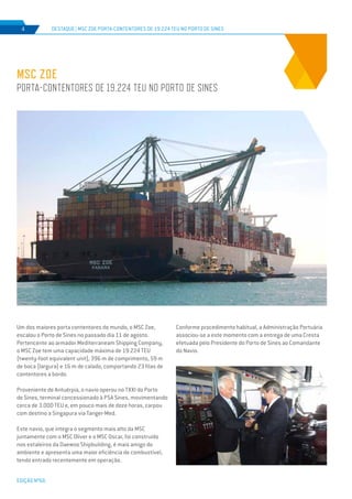 EDIÇÃO Nº66
Conforme procedimento habitual, a Administração Portuária
associou-se a este momento com a entrega de uma Cresta
efetuada pelo Presidente do Porto de Sines ao Comandante
do Navio.
Um dos maiores porta contentores do mundo, o MSC Zoe,
escalou o Porto de Sines no passado dia 11 de agosto.
Pertencente ao armador Mediterraneam Shipping Company,
o MSC Zoe tem uma capacidade máxima de 19.224 TEU
(twenty-foot equivalent unit), 396 m de comprimento, 59 m
de boca (largura) e 16 m de calado, comportando 23 filas de
contentores a bordo.
Proveniente de Antuérpia, o navio operou no TXXI do Porto
de Sines, terminal concessionado à PSA Sines, movimentando
cerca de 3.000 TEU e, em pouco mais de doze horas, zarpou
com destino a Singapura via Tanger-Med.
Este navio, que integra o segmento mais alto da MSC
juntamente com o MSC Oliver e o MSC Oscar, foi construído
nos estaleiros da Daewoo Shipbuilding, é mais amigo do
ambiente e apresenta uma maior eficiência de combustível,
tendo entrado recentemente em operação.
MSC Zoe
Porta-contentores de 19.224 TEU no Porto de Sines
DESTAQUE | MSC Zoe Porta-contentores de 19.224 TEU no Porto de Sines4
 
