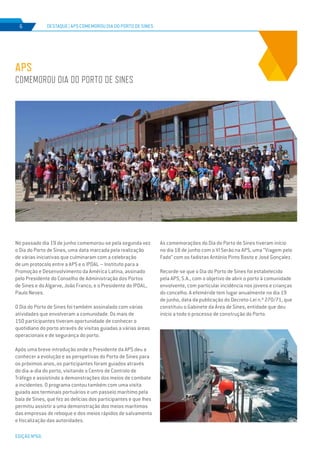 EDIÇÃO Nº66
No passado dia 19 de junho comemorou-se pela segunda vez
o Dia do Porto de Sines, uma data marcada pela realização
de várias iniciativas que culminaram com a celebração
de um protocolo entre a APS e o IPDAL – Instituto para a
Promoção e Desenvolvimento da América Latina, assinado
pelo Presidente do Conselho de Administração dos Portos
de Sines e do Algarve, João Franco, e o Presidente do IPDAL,
Paulo Neves.
O Dia do Porto de Sines foi também assinalado com várias
atividades que envolveram a comunidade. Os mais de
150 participantes tiveram oportunidade de conhecer o
quotidiano do porto através de visitas guiadas a várias áreas
operacionais e de segurança do porto.
Após uma breve introdução onde o Presidente da APS deu a
conhecer a evolução e as perspetivas do Porto de Sines para
os próximos anos, os participantes foram guiados através
do dia-a-dia do porto, visitando o Centro de Controlo de
Tráfego e assistindo a demonstrações dos meios de combate
a incidentes. O programa contou também com uma visita
guiada aos terminais portuários e um passeio marítimo pela
baía de Sines, que fez as delícias dos participantes e que lhes
permitiu assistir a uma demonstração dos meios marítimos
das empresas de reboque e dos meios rápidos de salvamento
e fiscalização das autoridades.
As comemorações do Dia do Porto de Sines tiveram início
no dia 18 de junho com o VI Serão na APS, uma “Viagem pelo
Fado” com os fadistas António Pinto Basto e José Gonçalez.
Recorde-se que o Dia do Porto de Sines foi estabelecido
pela APS, S.A., com o objetivo de abrir o porto à comunidade
envolvente, com particular incidência nos jovens e crianças
do concelho. A efeméride tem lugar anualmente no dia 19
de junho, data da publicação do Decreto-Lei n.º 270/71, que
constituiu o Gabinete da Área de Sines, entidade que deu
início a todo o processo de construção do Porto.
APS
comemorou Dia do Porto de Sines
DESTAQUE | APS comemorou Dia do Porto de Sines6
 