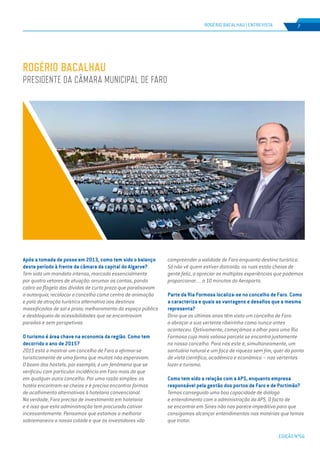 EDIÇÃO Nº66
ROGÉRIO BACALHAU | ENTREVISTA 7
Após a tomada de posse em 2013, como tem sido o balanço
deste período à frente da câmara da capital do Algarve?
Tem sido um mandato intenso, marcado essencialmente
por quatro vetores de atuação: arrumar as contas, pondo
cobro ao flagelo das dívidas de curto prazo que paralisavam
a autarquia; recolocar o concelho como centro de animação
e polo de atração turística alternativo aos destinos
massificados de sol e praia; melhoramento do espaço público
e desbloqueio de acessibilidades que se encontravam
paradas e sem perspetivas.
O turismo é área chave na economia da região. Como tem
decorrido o ano de 2015?
2015 está a mostrar um concelho de Faro a afirmar-se
turisticamente de uma forma que muitos não esperavam.
O boom dos hostels, por exemplo, é um fenómeno que se
verificou com particular incidência em Faro mais do que
em qualquer outro concelho. Por uma razão simples: os
hotéis encontram-se cheios e é preciso encontrar formas
de acolhimento alternativas à hotelaria convencional.
Na verdade, Faro precisa de investimento em hotelaria
e é isso que esta administração tem procurado cativar
incessantemente. Pensamos que estamos a melhorar
sobremaneira a nossa cidade e que os investidores vão
compreender a validade de Faro enquanto destino turístico.
Só não vê quem estiver distraído: as ruas estão cheias de
gente feliz, a apreciar as múltiplas experiências que podemos
proporcionar… a 10 minutos do Aeroporto.
Parte da Ria Formosa localiza-se no concelho de Faro. Como
a caracteriza e quais as vantagens e desafios que a mesma
representa?
Diria que os últimos anos têm visto um concelho de Faro
a abraçar a sua vertente ribeirinha como nunca antes
aconteceu. Efetivamente, começámos a olhar para uma Ria
Formosa cuja mais valiosa parcela se encontra justamente
no nosso concelho. Para nós este é, simultaneamente, um
santuário natural e um foco de riqueza sem fim, quer do ponto
de vista científico, académico e económico – nas vertentes
lazer e turismo.
Como tem sido a relação com a APS, enquanto empresa
responsável pela gestão dos portos de Faro e de Portimão?
Temos conseguido uma boa capacidade de diálogo
e entendimento com a administração da APS. O facto de
se encontrar em Sines não nos parece impeditivo para que
consigamos alcançar entendimentos nas matérias que temos
que tratar.
ROGÉRIO BACALHAU
Presidente da Câmara Municipal de Faro
 