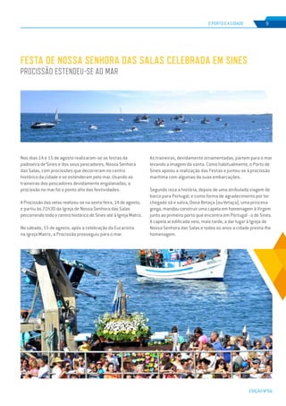 EDIÇÃO Nº66
O PORTO E A CIDADE 9
Nos dias 14 e 15 de agosto realizaram-se as festas da
padroeira de Sines e dos seus pescadores, Nossa Senhora
das Salas, com procissões que decorreram no centro
histórico da cidade e se estenderam pelo mar. Usando as
traineiras dos pescadores devidamente engalanadas, a
procissão no mar foi o ponto alto das festividades.
A Procissão das velas realizou-se na sexta-feira, 14 de agosto,
e partiu às 21h30 da Igreja de Nossa Senhora das Salas
percorrendo todo o centro histórico de Sines até à Igreja Matriz.
No sábado, 15 de agosto, após a celebração da Eucaristia
na Igreja Matriz, a Procissão prosseguiu para o mar.
Festa de Nossa Senhora das Salas celebrada em Sines
Procissão estendeu-se ao mar
As traineiras, devidamente ornamentadas, partem para o mar
levando a imagem da santa. Como habitualmente, o Porto de
Sines apoiou a realização das Festas e juntou-se à procissão
marítima com algumas da suas embarcações.
Segundo reza a história, depois de uma atribulada viagem de
barco para Portugal, e como forma de agradecimento por ter
chegado sã e salva, Dona Betaça (ou Vetaça), uma princesa
grega, mandou construir uma capela em homenagem à Virgem
junto ao primeiro porto que encontra em Portugal - o de Sines.
A capela aí edificada veio, mais tarde, a dar lugar à Igreja de
Nossa Senhora das Salas e todos os anos a cidade presta-lhe
homenagem.
 