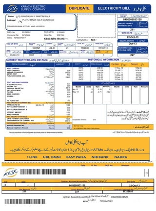 Name/
Address/
KARACHI ELECTRIC
SUPPLY COMPANY
Bill S. No:
Consumer No:
Bill ID:
Meter No.
AMOUNT PAYABLE
WITHIN DUE DATE
Contract Account/Account No .
Bill ID
KESC CHARGES
FIXED CHARGES
VARIABLE CHARGES
GOVT AND BANK CHARGES
ELECTRICITY DUTY
INCOME TAX
ARREARS AS ON
INSTALLMENT AMOUNT I
UPFRONT AMOUNT
MISC CHARGES
LATE PAYMNET SURCHARGE
GROSS AMOUNT OF CURRENT BILL
GROSS AMOUNT PAYABLE
Balance Installment No.
Balance Installment Amount
NET AMOUNT OF PAYABLE
DUE DATE
BILLING MONTH
AMOUNT PAYABLE
AFTER DUE DATE
P/C
JUNAID KHALIL NANITALWALA
PLOT 2 MALIR HALT MAIN ROAD 0400006933120
SN81524AL129444
727000470817
1 A2-C 2
03158032
0
08-Oct-13
8908 8908
0.00
NORM
05-Oct-13
238.85
1623.24
1636.07
318.30
318.30
223.76
17-Sep-13
22-Jul-13
21-Jun-13
15-May-13
23-Apr-13
15-Feb-13
1962.00
1636.00
318.00
366.00
457.00
224.00
175.00
7.50
3.22
0.00
0.00
0.00
8.00
0.00
16.08
0
0.00
22-Oct-130400006933120
09/13
08/13
07/13
06/13
05/13
04/13
22-Oct-13
Oct-13
211
227
227
226.48
727000470817
0400006933120
-0.20
0.00
0.00
08-Oct-13
0.00
ST?19 Block # 4 Shah Faisal Colony Karachi
IBC Shah Faisal
HISTORICAL INFORMATION /CURRENT MONTH BILLING DETAILS /
1600.00
X J
211
29.16
FUEL SURCHARGE ADJ
-14.20
DUPLICATE ELECTRICITY BILL
KESC NTN:1543137-1
GSTN/NTN : N/A /
TOTAL CHARGES / AMOUNT MM/YY Billed Amount Pay-Date/ Payment
NET AMOUNT OF CURRENT BILL 210.40
(AMT ROUNDED UPTO 1 227
Date R. No. M/C No. Amount
D/C BMC Contract Account/Account No. Due Date
Net Amount Gross Amount Contract/Consumer No.
INSTALLMENT AMOUNT II 0.00
Contract No.
NO OF MTH/ BILL CHG/
MODE /
TARIFF/
M/R
DATE /
PRESENT
RDG
PREVIOUS
RDG
UNITS
BILLED /
C LOAD/
(KW) /
TOTAL SD /
UNITS
ADJUSTED /
ISSUE DATE/
BILLED
UPTO /
CONT.ACC.
ACC.NO. /
METER RENT
GST ADJUSTMENT
TVL FEE
BANK CHARGES
OTHERS
GERNRAL SALES TAX
FORWARDING/BANK ACCOUNT NAME & ADDRESS:
Month Units Rate Amount
Apr-13 0 -0.26 0
May-13
Month Units Rate Amount
FCA DETAILS
20 -0.71 -14.2
31326691
31326691
0.00Suspended Arrears:-
211
1.721% Further GST
 
