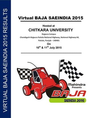 VIRTUALBAJASAEINDIA2015RESULTSVIRTUALBAJASAEINDIA2015RESULTS
Virtual BAJA SAEINDIA 2015
Hosted at
CHITKARA UNIVERSITY
Rajpura Campus
Chandigarh-Rajpura-Patiala National Highway, National Highway 64,
Patiala, Punjab – 140401
On
10th
& 11th
July 2015
 