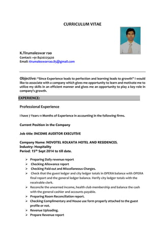 CURRICULUM VITAE
K.Tirumaleswar rao
Contact: +91 8420225420
Email: tirumaleswarrao.85@gmail.com
Objective: “Since Experience leads to perfection and learning leads to growth” I would
like to associate with a company which gives me opportunity to learn and motivate me to
utilize my skills in an efficient manner and gives me an opportunity to play a key role in
company’s growth.
Professional Experience
I have 7 Years 11 Months of Experience in accounting in the following firms.
Current Position in the Company
Job title: INCOME AUDITOR EXECUTIVE
Company Name: NOVOTEL KOLKATA HOTEL AND RESIDENCES.
Industry: Hospitality
Period: 15th Sept 2014 to till date.
 Preparing Daily revenue report
 Checking Allowance report
 Checking Paid-out and Miscellaneous Charges.
 Check that the guest ledger and city ledger totals in OPERA balance with OPERA
final report and the general ledger balance. Verify city ledger totals with the
receivable clerk.
 Reconcile the unearned income, health club membership and balance the cash
with the general cashier and accounts payable.
 Preparing Room Reconciliation report.
 Checking Complimentary and House use form properly attached to the guest
profile or not.
 Revenue Uploading.
 Prepare Revenue report
EXPERIENCE:
 