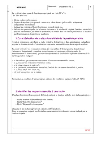Document :    04008T313 Ind. C                         3
             ASTRIANE
  .
Ind

      Le système est en mode de fonctionnement pas à pas (voir TP n°1).
      Il a fallu pour cela :

      − Mettre en énergie le système.
      − Préparer le système pour pouvoir commencer à fonctionner (palette vide, actionneurs
        correctement positionnés).
      − Indiquer au système qu'il doit fonctionner en mode pas à pas.
      − Indiquer au système quelle est la hauteur du carton et le nombre de rangées. Ces deux paramètres
        peuvent être modifiés, en début de production, en restant dans les limites possibles de la machine
        que le constructeur du palettiseur a définies.

            1.Caractérisation de la situation initiale de la partie opérative
      Avant de commencer à produire, la partie opérative doit se trouver dans une situation particulière
      appelée la situation initiale. Cette situation caractérise les conditions de démarrage du système.

      La partie opérative est en situation initiale. En vous aidant de la perspective du palettiseur
      ( dossier technique) et du synoptique des actionneurs et capteurs ( p36 de la notice de
      fonctionnement et d'utilisation), qui vont vous permettre de localiser les différents éléments de la
      partie opérative, indiquer:

      −   si les rouleaux qui permettent aux cartons d'avancer sont immobiles ou non,
      −   si le poussoir est en position rentrée ou sortie,
      −   si la pince est ouverte ou fermée,
      −   si le système de préhension est du côté de l'arrivée des cartons ou du côté de la palette,
      −   si la pince est en haut ou en bas,
      −   s'il reste des cartons sur la palette.


      Formaliser la condition de démarrage en utilisant des conditions logiques.(OU, ET, NON):




            2.Identifier les moyens associés à une tâche.
      L'analyse fonctionnelle a permis de définir, à partir de la fonction globale, trois tâches opératives :

            − Tâche "Former un ensemble de deux cartons"
            − Tâche "Saisir les deux cartons"
            − Tâche "Déposer les deux cartons"

      Chacune de ces tâches regroupe un certain nombre d'actions.
      Dans la production en pas à pas, les tâches opératives sont coordonnées comme indiqué par le
      Grafcet ci-après:




                                                                                                       TP 02
 