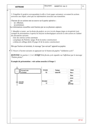 Document :    04008T313 Ind. C                          6
              ASTRIANE
  .
Ind



        1. Compléter le grafcet correspondant à celle-ci (voir pages suivantes), en notant les actions
        associées aux étapes, ainsi que les informations associées aux transitions.

        Chacune de ces actions met en oeuvre sur la partie opérative :
        − un effecteur,
        − un actionneur.
       Les informations recueillies sont fournies par un ou plusieurs capteurs.

        2. Identifier et noter, sur la droite du grafcet, en vis à vis de chaque étape et réceptivité (voir
        exemple de présentation ci-après) les moyens technologiques associés à cette action en s'aidant
        des documents suivants:
         - liste des entrées-sorties automate
         - synoptique du Paletticc (page 36 de la notice constructeur)
         - schéma de câblage (folio 03 page 42 de la notice constructeur)

        Dès que l'action est terminée, le message "pas suivant" apparaît au pupitre.

      ü 3. Passer à l'action suivante en appuyant sur le bouton du pupitre "validation cycle".
        REPETER les parties 1, 2 et 3 JUSQU'A la fin du cycle signalée sur l'afficheur par le message
        "Palette pleine".

        Exemple de présentation : voir action associée à l'étape 1



                           Faire avancer le carton      Sortie automate    Préactionneur          Actionneur
                1
                           sur le convoyeur                      O0,3     contacteur KM6          Moteur cc
                                                                                                    Effecteur
                                                                                                   convoyeur
                                                     Entrée automate                               Capteur
                    carton en butée                                                          cellule
                    sur convoyeur                               I1,5                         photo-électrique




                                                                                                                TP 02
 